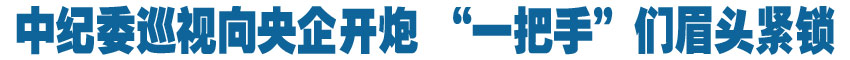 中紀(jì)委巡視向央企開炮 &ldquo;一把手&rdquo;們眉頭緊鎖